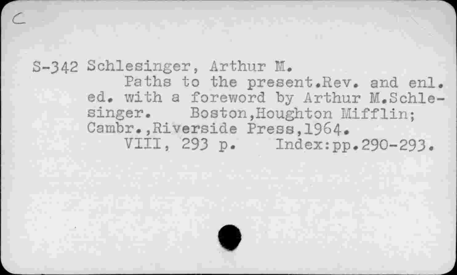 ﻿S-342 Schlesinger, Arthur M.
Paths to the present.Rev. and enl. ed. with a foreword by Arthur M.Schlesinger.	Boston,Houghton Mifflin;
Cambr.,Riverside Press,1964.
VIII, 293 p.	Index:pp.290-293.